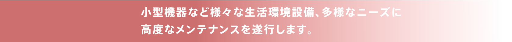 小型機器など様々な生活環境設備、多様なニーズに高度なメンテナンスを遂行します。